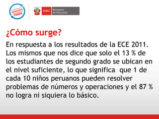 ¿Cómo surge?
En respuesta a los resultados de la ECE 2011.
Los mismos que nos dice que solo el 13 % de
los estudiantes de segundo grado se ubican en
el nivel suficiente, lo que significa que 1 de
cada 10 niños peruanos pueden resolver
problemas de números y operaciones y el 87 %
no logra ni siquiera lo básico.

 