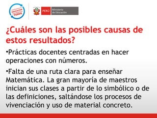 ¿Cuáles son las posibles causas de
estos resultados?
•Prácticas docentes centradas en hacer
operaciones con números.
•Falta de una ruta clara para enseñar
Matemática. La gran mayoría de maestros
inician sus clases a partir de lo simbólico o de
las definiciones, saltándose los procesos de
vivenciación y uso de material concreto.

 