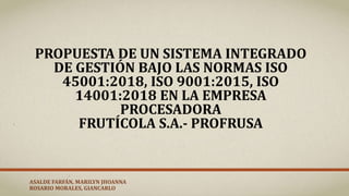 PROPUESTA DE UN SISTEMA INTEGRADO
DE GESTIÓN BAJO LAS NORMAS ISO
45001:2018, ISO 9001:2015, ISO
14001:2018 EN LA EMPRESA
PROCESADORA
FRUTÍCOLA S.A.- PROFRUSA
ASALDE FARFÁN, MARILYN JHOANNA
ROSARIO MORALES, GIANCARLO
 