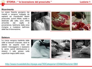 STORIAREI Galli e RomaniI primi che fecero del maiale la principale fonte di carne furono i greci. Anche i Romani furono grandi consumatori di carne di maiale. Prima l'uomo preferì lasciare il maiale selvatico , libero di  pascolare nei boschi. In Emilia, l’uomo iniziò a vivere a fianco di questi i "spazzini", che mangiavano scarti dell'alimentazione umana, la melica, la crusca e le ghiande. Il porcile era un ricovero vicino  al forno. Un pertugio permetteva di alimentare il maiale senza entrare, la sera, il maiale veniva lasciato libero di pascolare.Il maiale in casaLa tradizione del maiale in casa nasce nell' alto medioevo quando si instaura nelle famiglie una cultura dell' autosufficienza alimentare. La sua grande capacità riproduttiva, unita alla possibilità di trasformare i rifiuti umani e agricoli in preziose proteine, la qualità della propria carne che può essere lavorata in molteplici modi e soprattutto il fatto che del maiale non si butta via proprio niente, fanno di questo docile animale una fonte sicura di benessere per l' intero anno. Intro