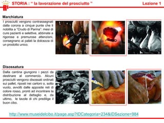          STORIA : “ una firma inconfondibile “                                                   Lezione 1Friuli V. G. 2,9%Umbria 2,7%Toscana 1,8%Marche 1,7%Lombardia 34,9%Emilia Romagna 27%Piemonte 18,9%Veneto 9,7%RELe 11 regioni italianeLe 11 regioni che allevano i maiali per il ricavare prosciutto di Parma, solo  maiali italiani di razze  selezionate,  pesanti pesano almeno 150 Kg., Large White, Landrance e Duroc.:  Abruzzo 0,4% Lazio 0,3% Molise 0,2%http://www.agraria.org Consorzio del Prosciutto di Parma e il DOPUna condizione essenziale per ottenere il Crudo di Parma è che l’intera lavorazione avvenga in “zona tipica. E’ il Consorzio del Prosciutto di Parma nasce nel 63 organizzazione dei produttori (allora 23, oggi 189)a tutelare la qualità, la genuinità ed il pieno rispetto della tradizione, che ha conseguito il riconoscimento della Denominazione di Origine Protetta (DOP). Il marchio, una Corona Ducale identifica il vero Prosciutto di Parma, direttamente sulla coscia o sulle buste nelle confezioni di pre-affettato. 