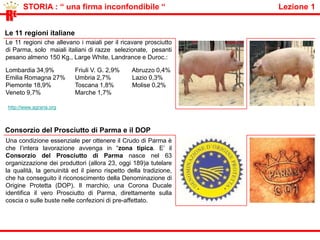          STORIA : “ il territorio ”                                                                           Lezione 1RELa zona tipicaUna condizione essenziale per ottenere il Crudo di Parma è che l'intera lavorazione avvenga in “zona tipica": un'area estremamente limitata che comprende il territorio della provincia di Parma posto a sud della via Emilia a distanza di almeno 5 Km. da questa, fino ad un'altitudine di m. 900, delimitato a est dal fiume Enza e a ovest dal torrente Stirone. Solo in questa area hanno luogo tutte le condizioni climatiche ideali per la stagionatura naturale che darà dolcezza e gusto al Prosciutto.Parmahttp://www.youtube.com/watch?v=K0o1dGXj7Ds L’aria delle collineL'aria delle colline parmensi è profumata: il vento marino della Versilia, una volta acquistato l'aroma delle pinete, si strofina contro i monti carsici della Cisa, perdendo tutto il salmastro, e infine si rotola sul profumo dei castagneti; aria asciutta ideale per la stagionatura dei Prosciutti.