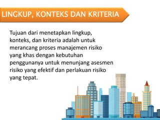 LINGKUP, KONTEKS DAN KRITERIA
Tujuan dari menetapkan lingkup,
konteks, dan kriteria adalah untuk
merancang proses manajemen risiko
yang khas dengan kebutuhan
penggunanya untuk menunjang asesmen
risiko yang efektif dan perlakuan risiko
yang tepat.
 