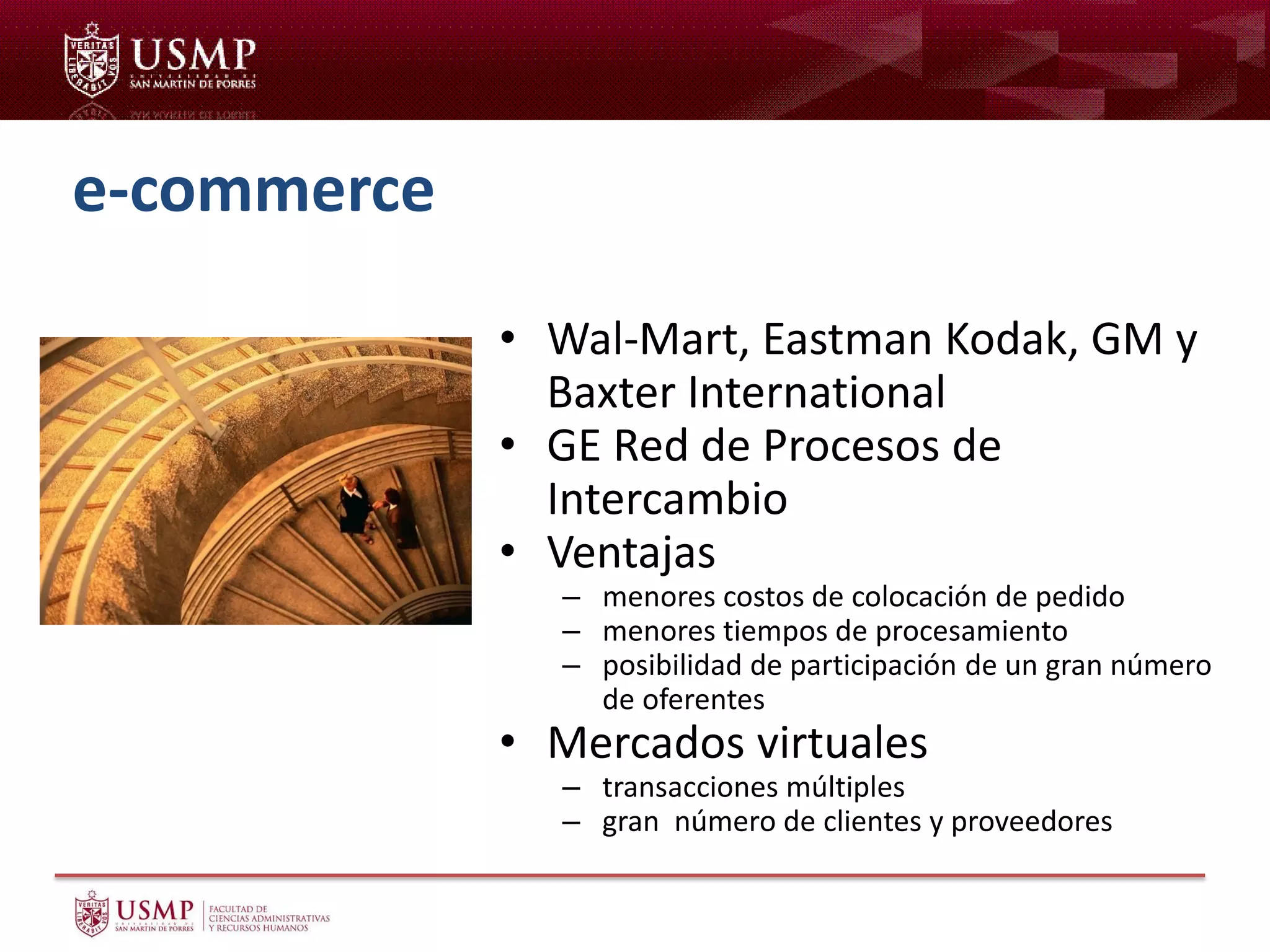 e-commerce
• Wal-Mart, Eastman Kodak, GM y
Baxter International
• GE Red de Procesos de
Intercambio
• Ventajas
– menores costos de colocación de pedido
– menores tiempos de procesamiento
– posibilidad de participación de un gran número
de oferentes
• Mercados virtuales
– transacciones múltiples
– gran número de clientes y proveedores
 
