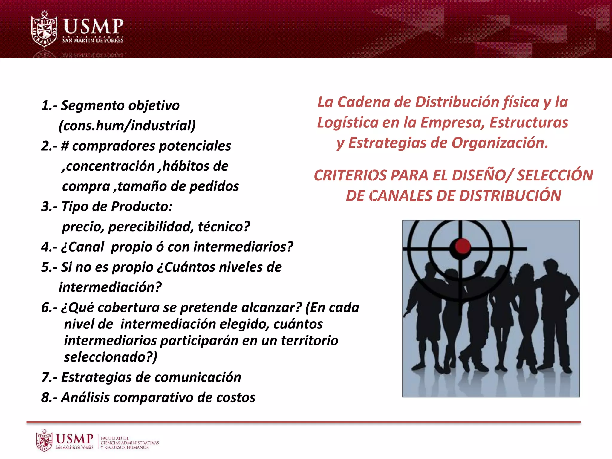 CRITERIOS PARA EL DISEÑO/ SELECCIÓN
DE CANALES DE DISTRIBUCIÓN
1.- Segmento objetivo
(cons.hum/industrial)
2.- # compradores potenciales
,concentración ,hábitos de
compra ,tamaño de pedidos
3.- Tipo de Producto:
precio, perecibilidad, técnico?
4.- ¿Canal propio ó con intermediarios?
5.- Si no es propio ¿Cuántos niveles de
intermediación?
6.- ¿Qué cobertura se pretende alcanzar? (En cada
nivel de intermediación elegido, cuántos
intermediarios participarán en un territorio
seleccionado?)
7.- Estrategias de comunicación
8.- Análisis comparativo de costos
La Cadena de Distribución física y la
Logística en la Empresa, Estructuras
y Estrategias de Organización.
 