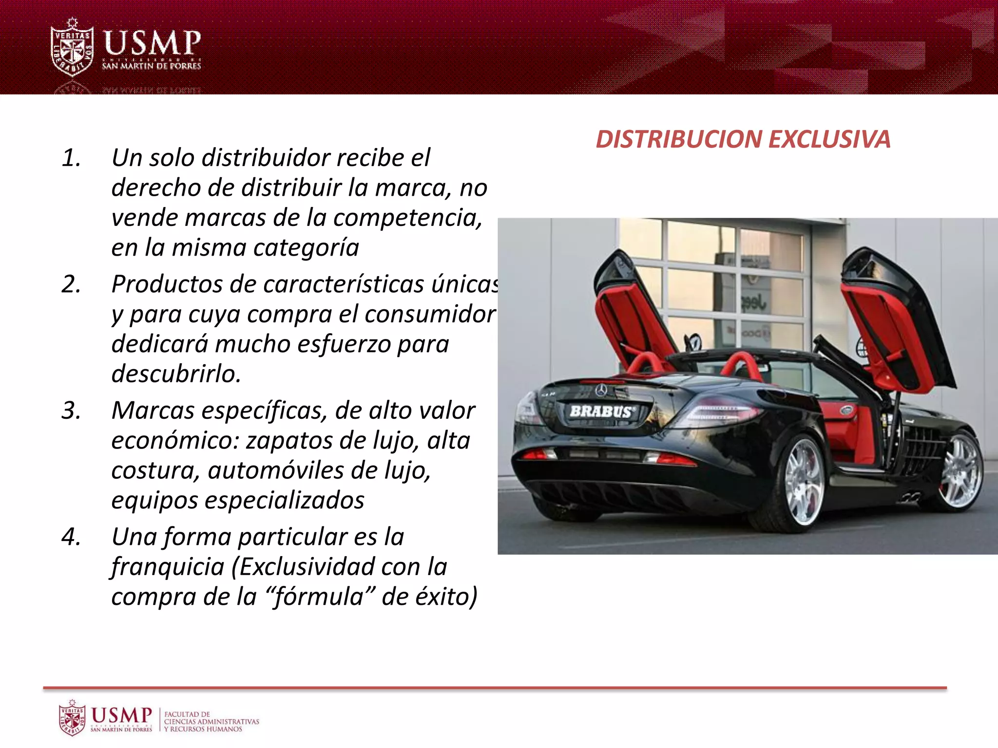 1. Un solo distribuidor recibe el
derecho de distribuir la marca, no
vende marcas de la competencia,
en la misma categoría
2. Productos de características únicas
y para cuya compra el consumidor
dedicará mucho esfuerzo para
descubrirlo.
3. Marcas específicas, de alto valor
económico: zapatos de lujo, alta
costura, automóviles de lujo,
equipos especializados
4. Una forma particular es la
franquicia (Exclusividad con la
compra de la “fórmula” de éxito)
DISTRIBUCION EXCLUSIVA
 