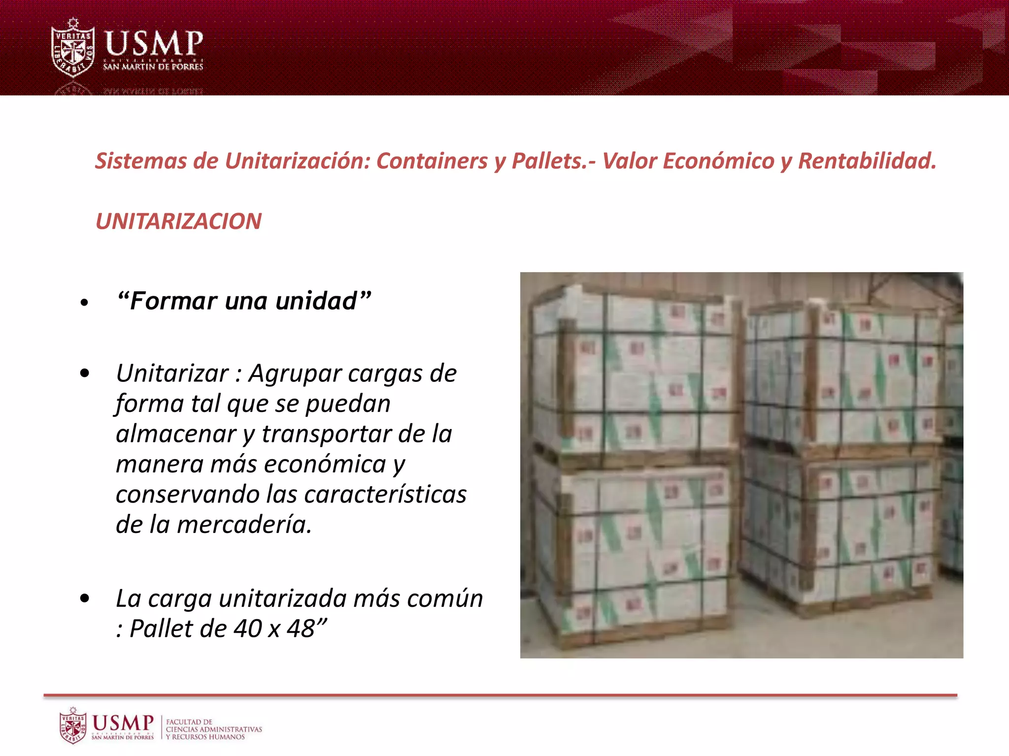 • “Formar una unidad”
• Unitarizar : Agrupar cargas de
forma tal que se puedan
almacenar y transportar de la
manera más económica y
conservando las características
de la mercadería.
• La carga unitarizada más común
: Pallet de 40 x 48”
Sistemas de Unitarización: Containers y Pallets.- Valor Económico y Rentabilidad.
UNITARIZACION
 