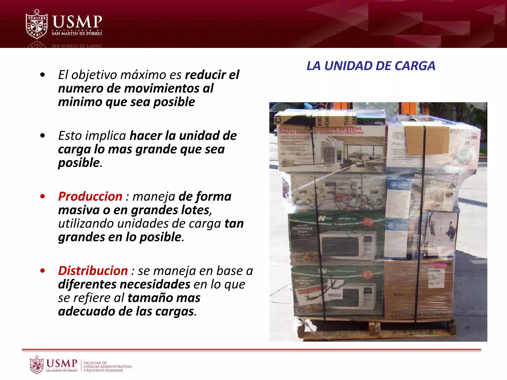 • El objetivo máximo es reducir el
numero de movimientos al
minimo que sea posible
• Esto implica hacer la unidad de
carga lo mas grande que sea
posible.
• Produccion : maneja de forma
masiva o en grandes lotes,
utilizando unidades de carga tan
grandes en lo posible.
• Distribucion : se maneja en base a
diferentes necesidades en lo que
se refiere al tamaño mas
adecuado de las cargas.
LA UNIDAD DE CARGA
 