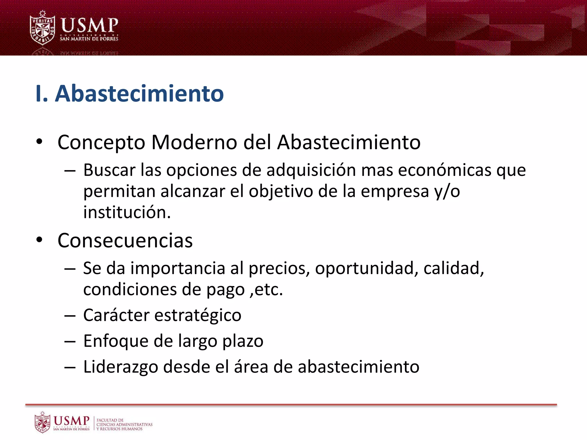 I. Abastecimiento
• Concepto Moderno del Abastecimiento
– Buscar las opciones de adquisición mas económicas que
permitan alcanzar el objetivo de la empresa y/o
institución.
• Consecuencias
– Se da importancia al precios, oportunidad, calidad,
condiciones de pago ,etc.
– Carácter estratégico
– Enfoque de largo plazo
– Liderazgo desde el área de abastecimiento
 