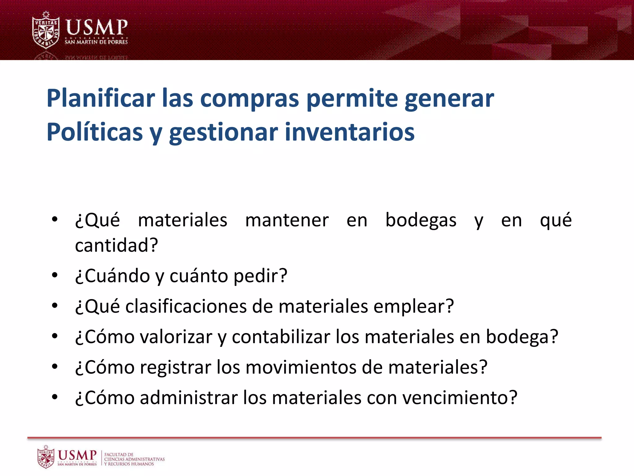 Planificar las compras permite generar
Políticas y gestionar inventarios
• ¿Qué materiales mantener en bodegas y en qué
cantidad?
• ¿Cuándo y cuánto pedir?
• ¿Qué clasificaciones de materiales emplear?
• ¿Cómo valorizar y contabilizar los materiales en bodega?
• ¿Cómo registrar los movimientos de materiales?
• ¿Cómo administrar los materiales con vencimiento?
 