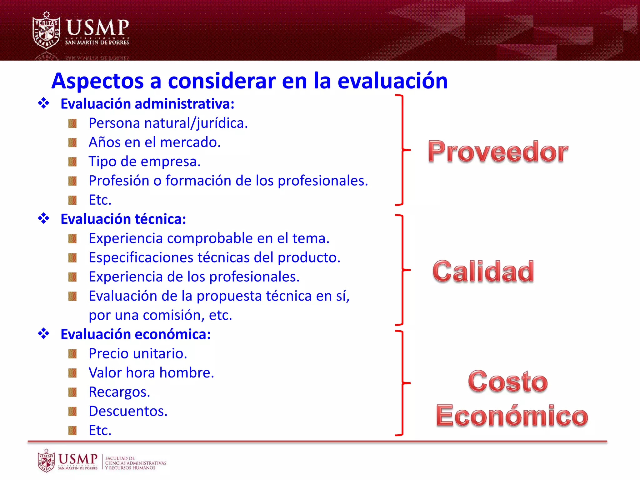 Aspectos a considerar en la evaluación
 Evaluación administrativa:
Persona natural/jurídica.
Años en el mercado.
Tipo de empresa.
Profesión o formación de los profesionales.
Etc.
 Evaluación técnica:
Experiencia comprobable en el tema.
Especificaciones técnicas del producto.
Experiencia de los profesionales.
Evaluación de la propuesta técnica en sí,
por una comisión, etc.
 Evaluación económica:
Precio unitario.
Valor hora hombre.
Recargos.
Descuentos.
Etc.
 