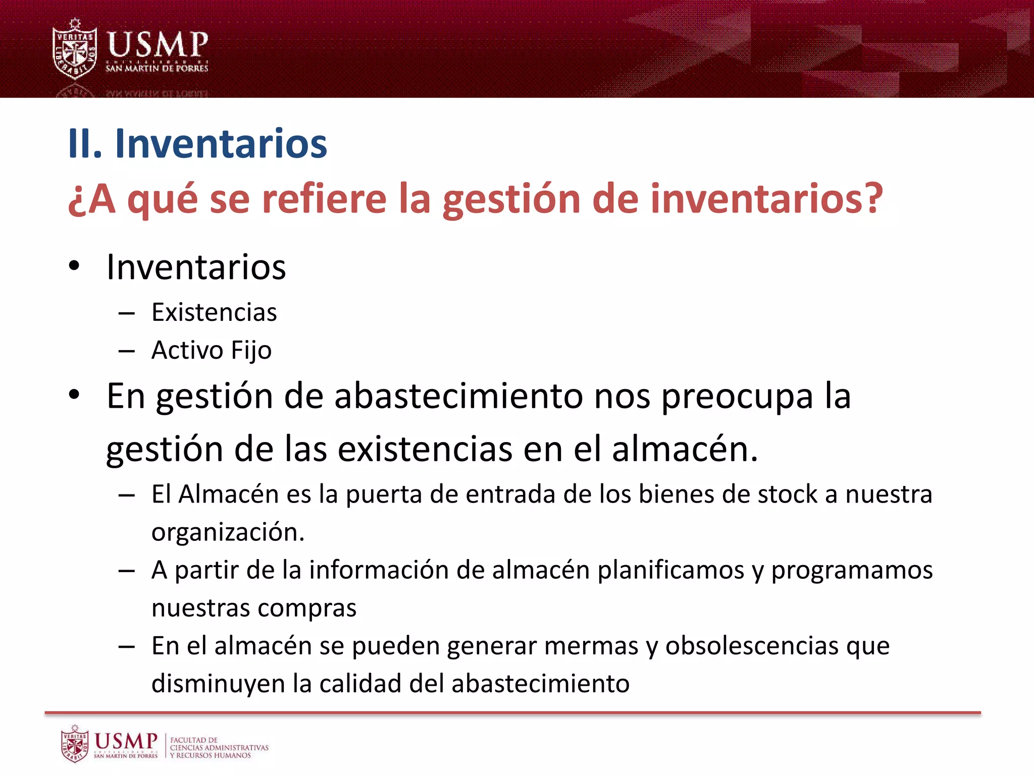 II. Inventarios
¿A qué se refiere la gestión de inventarios?
• Inventarios
– Existencias
– Activo Fijo
• En gestión de abastecimiento nos preocupa la
gestión de las existencias en el almacén.
– El Almacén es la puerta de entrada de los bienes de stock a nuestra
organización.
– A partir de la información de almacén planificamos y programamos
nuestras compras
– En el almacén se pueden generar mermas y obsolescencias que
disminuyen la calidad del abastecimiento
 