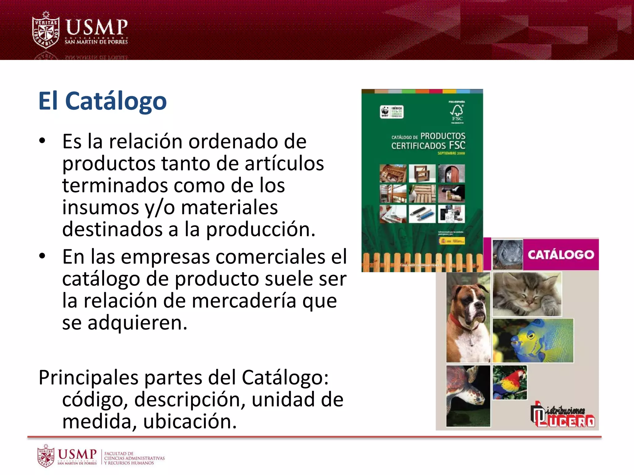 El Catálogo
• Es la relación ordenado de
productos tanto de artículos
terminados como de los
insumos y/o materiales
destinados a la producción.
• En las empresas comerciales el
catálogo de producto suele ser
la relación de mercadería que
se adquieren.
Principales partes del Catálogo:
código, descripción, unidad de
medida, ubicación.
 