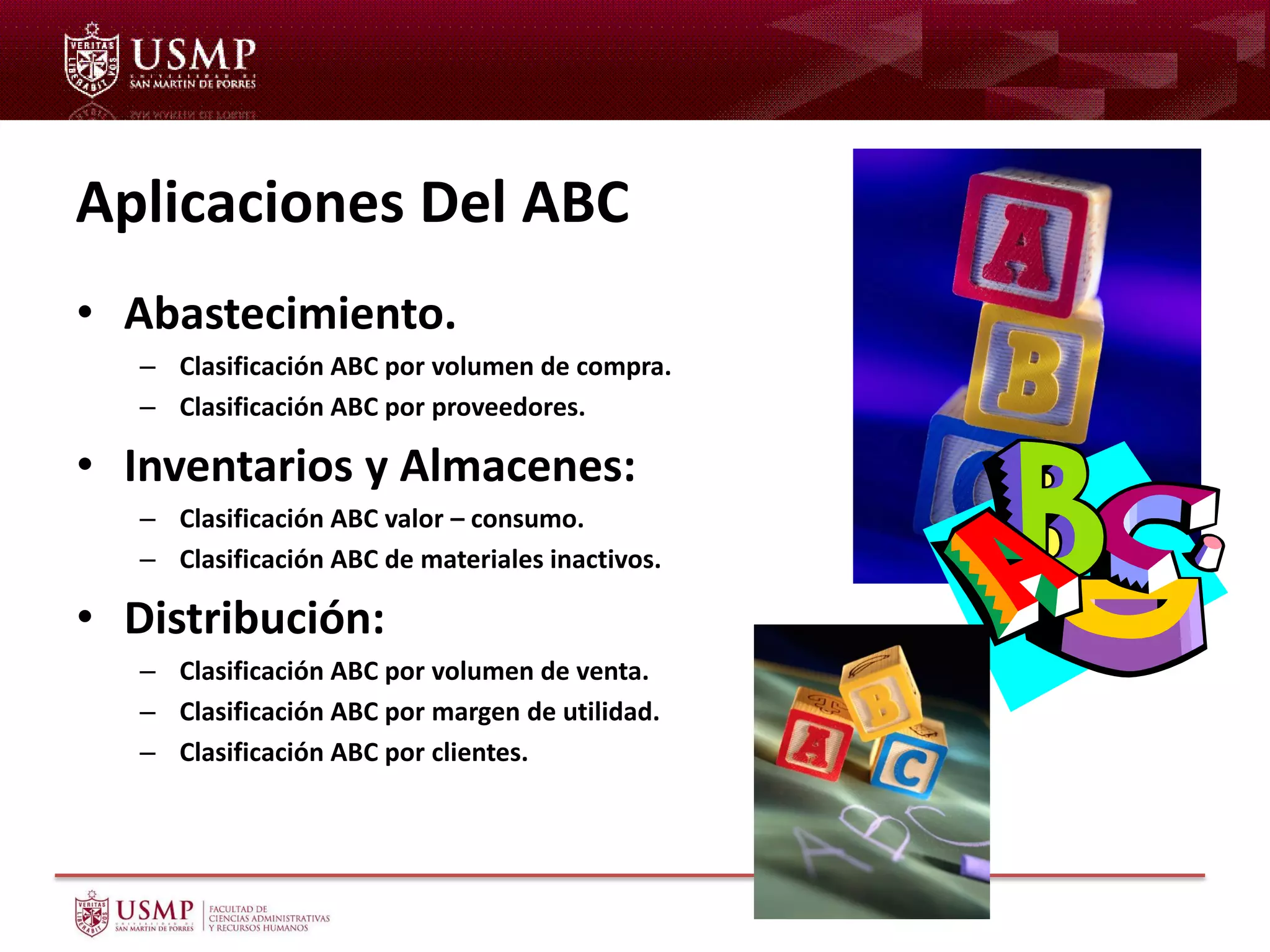 Aplicaciones Del ABC
• Abastecimiento.
– Clasificación ABC por volumen de compra.
– Clasificación ABC por proveedores.
• Inventarios y Almacenes:
– Clasificación ABC valor – consumo.
– Clasificación ABC de materiales inactivos.
• Distribución:
– Clasificación ABC por volumen de venta.
– Clasificación ABC por margen de utilidad.
– Clasificación ABC por clientes.
 