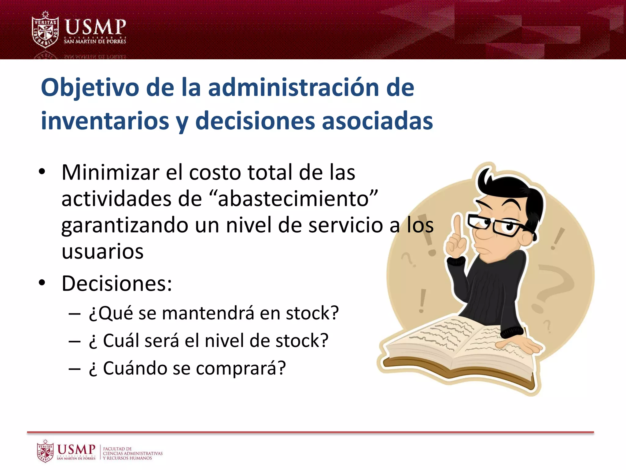 Objetivo de la administración de
inventarios y decisiones asociadas
• Minimizar el costo total de las
actividades de “abastecimiento”
garantizando un nivel de servicio a los
usuarios
• Decisiones:
– ¿Qué se mantendrá en stock?
– ¿ Cuál será el nivel de stock?
– ¿ Cuándo se comprará?
 