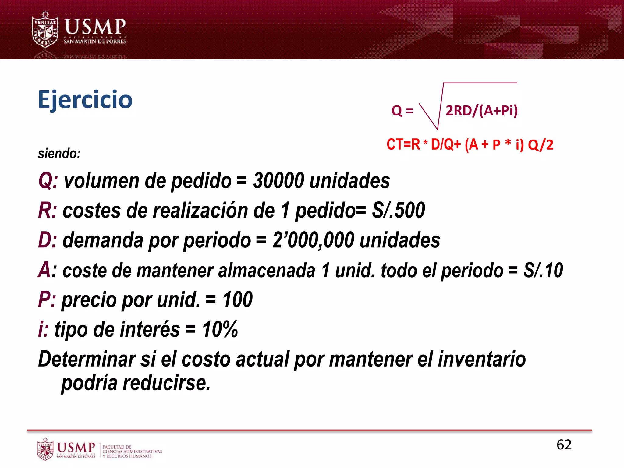 Ejercicio
siendo:
Q: volumen de pedido = 30000 unidades
R: costes de realización de 1 pedido= S/.500
D: demanda por periodo = 2’000,000 unidades
A: coste de mantener almacenada 1 unid. todo el periodo = S/.10
P: precio por unid. = 100
i: tipo de interés = 10%
Determinar si el costo actual por mantener el inventario
podría reducirse.
CT=R * D/Q+ (A + P * i) Q/2
Q = 2RD/(A+Pi)
62
 