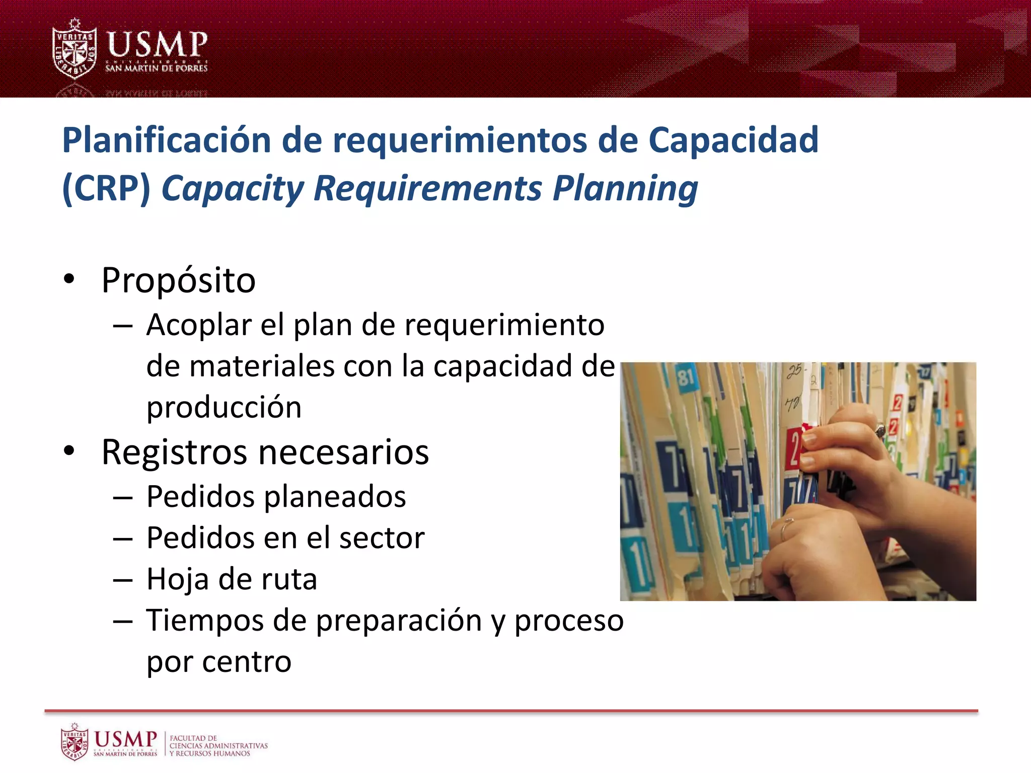 Planificación de requerimientos de Capacidad
(CRP) Capacity Requirements Planning
• Propósito
– Acoplar el plan de requerimiento
de materiales con la capacidad de
producción
• Registros necesarios
– Pedidos planeados
– Pedidos en el sector
– Hoja de ruta
– Tiempos de preparación y proceso
por centro
 