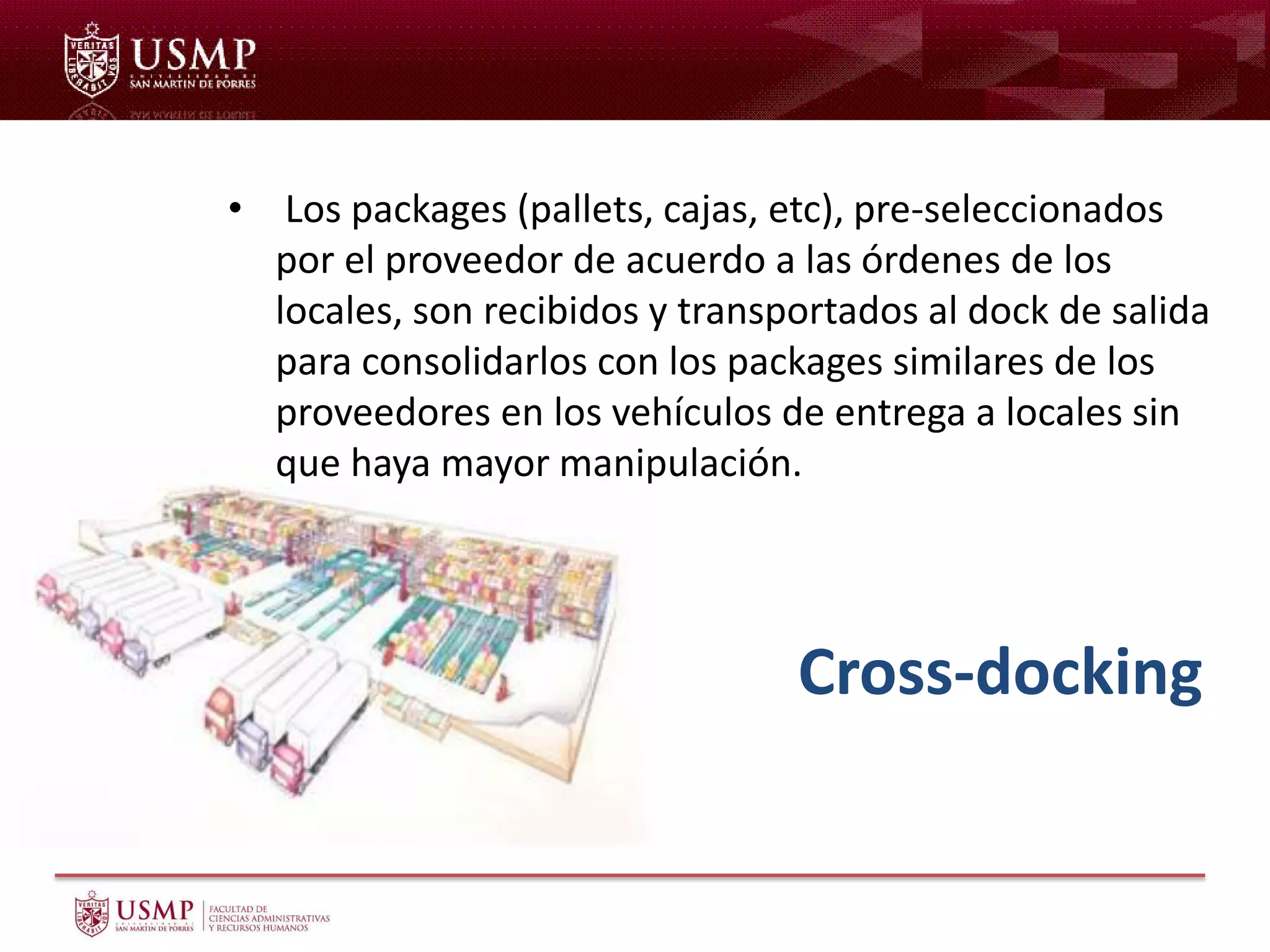 Cross-docking
• Los packages (pallets, cajas, etc), pre-seleccionados
por el proveedor de acuerdo a las órdenes de los
locales, son recibidos y transportados al dock de salida
para consolidarlos con los packages similares de los
proveedores en los vehículos de entrega a locales sin
que haya mayor manipulación.
 