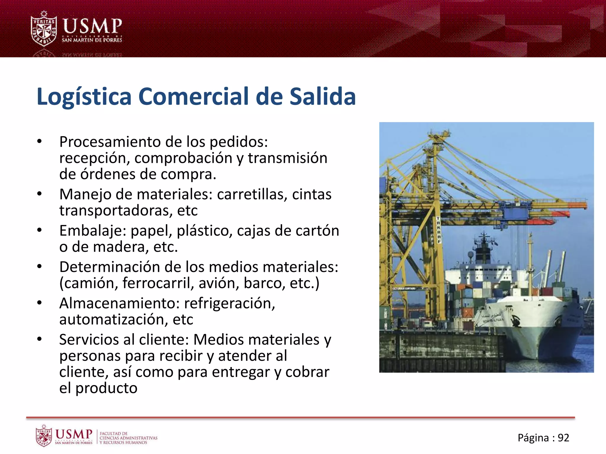 Logística Comercial de Salida
• Procesamiento de los pedidos:
recepción, comprobación y transmisión
de órdenes de compra.
• Manejo de materiales: carretillas, cintas
transportadoras, etc
• Embalaje: papel, plástico, cajas de cartón
o de madera, etc.
• Determinación de los medios materiales:
(camión, ferrocarril, avión, barco, etc.)
• Almacenamiento: refrigeración,
automatización, etc
• Servicios al cliente: Medios materiales y
personas para recibir y atender al
cliente, así como para entregar y cobrar
el producto
Página : 92
 