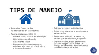  Brindar ayuda y orientación
 Estar muy atentos a los alumnos
vulnerables
 Tener una actitud de escucha,
evitar que se sientan juzgados.
 Definir y comunicar protocolos
para manejar situaciones de
riesgo en Internet, estableciendo
canales y responsables
 Pantallas fuera de las
habitaciones en las noches
 Permanezcan atentos a:
 Señales como marcas en el cuerpo
 Alteraciones en el sueño
 Aislamiento social
 Comportamientos o preguntas
relativas a la muerte, el suicidio o
a las auto-lesiones.
 