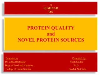 A 
SEMINAR 
ON 
PROTEIN QUALITY 
and 
NOVEL PROTEIN SOURCES 
Presented to: Presented By: 
Dr. Vibha Bhatnagar Swati Shukla 
Dept. of Food and Nutrition Ph.D. 
College of Home Science Food & Nutrition 
 