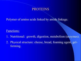 PROTEINS
Polymer of amino acids linked by amide linkage.
Functions:
1. Nutritional: growth, digestion, metabolism (enzymes).
2. Physical structure: cheese, bread, foaming agent, gel-
forming.
 