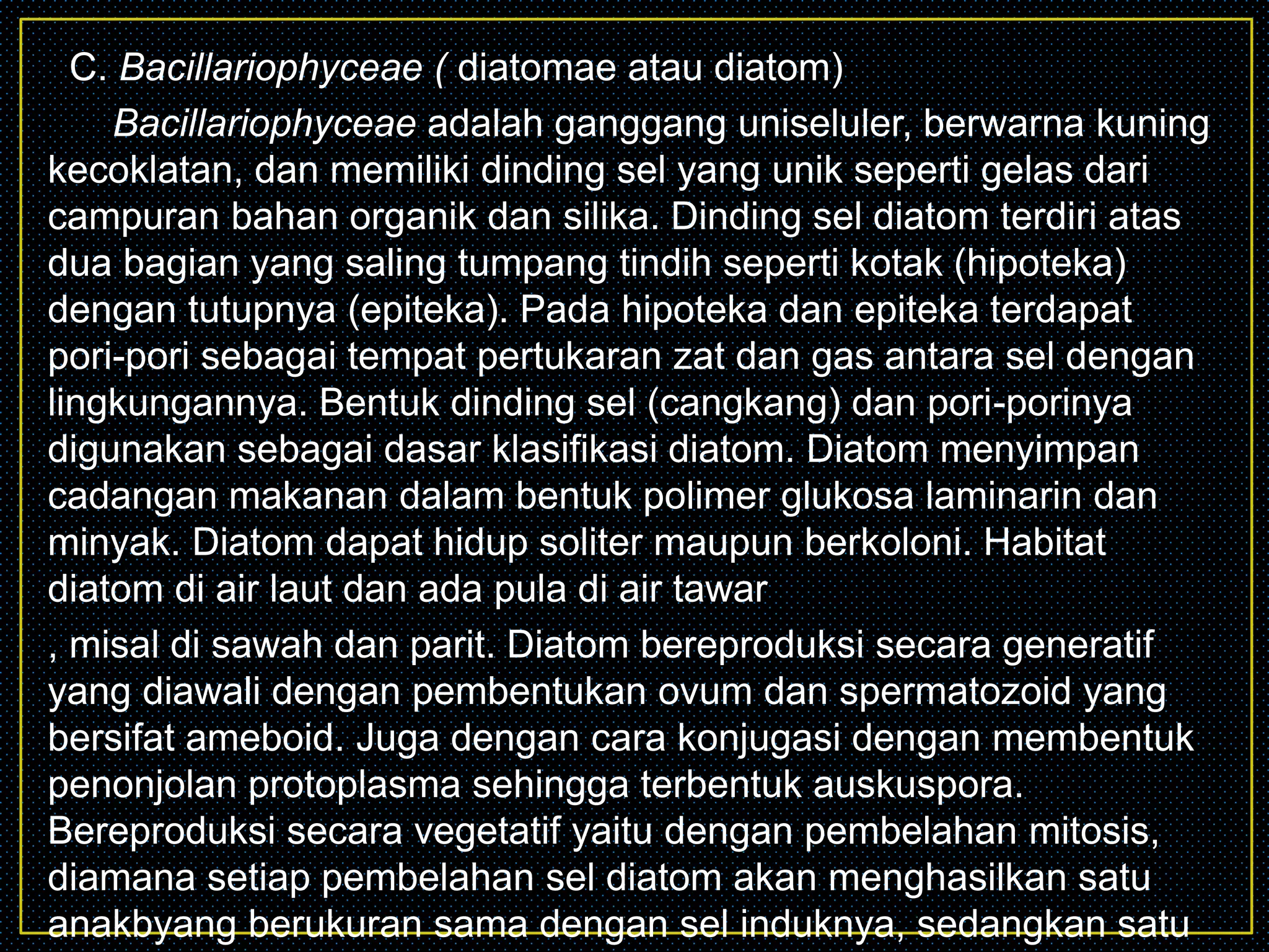 C. Bacillariophyceae ( diatomae atau diatom)
Bacillariophyceae adalah ganggang uniseluler, berwarna kuning
kecoklatan, dan memiliki dinding sel yang unik seperti gelas dari
campuran bahan organik dan silika. Dinding sel diatom terdiri atas
dua bagian yang saling tumpang tindih seperti kotak (hipoteka)
dengan tutupnya (epiteka). Pada hipoteka dan epiteka terdapat
pori-pori sebagai tempat pertukaran zat dan gas antara sel dengan
lingkungannya. Bentuk dinding sel (cangkang) dan pori-porinya
digunakan sebagai dasar klasifikasi diatom. Diatom menyimpan
cadangan makanan dalam bentuk polimer glukosa laminarin dan
minyak. Diatom dapat hidup soliter maupun berkoloni. Habitat
diatom di air laut dan ada pula di air tawar
, misal di sawah dan parit. Diatom bereproduksi secara generatif
yang diawali dengan pembentukan ovum dan spermatozoid yang
bersifat ameboid. Juga dengan cara konjugasi dengan membentuk
penonjolan protoplasma sehingga terbentuk auskuspora.
Bereproduksi secara vegetatif yaitu dengan pembelahan mitosis,
diamana setiap pembelahan sel diatom akan menghasilkan satu
anakbyang berukuran sama dengan sel induknya, sedangkan satu
 