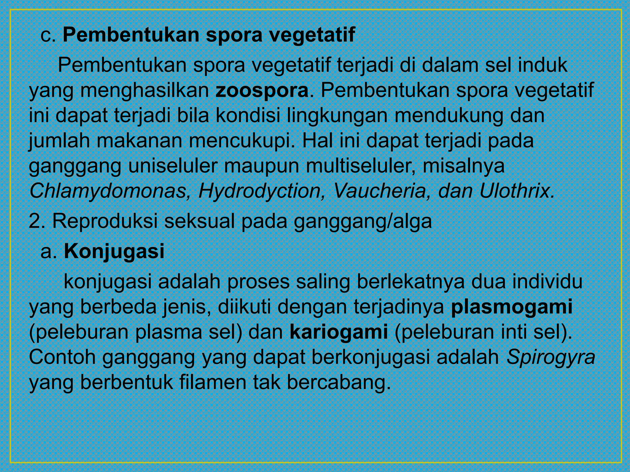 c. Pembentukan spora vegetatif
Pembentukan spora vegetatif terjadi di dalam sel induk
yang menghasilkan zoospora. Pembentukan spora vegetatif
ini dapat terjadi bila kondisi lingkungan mendukung dan
jumlah makanan mencukupi. Hal ini dapat terjadi pada
ganggang uniseluler maupun multiseluler, misalnya
Chlamydomonas, Hydrodyction, Vaucheria, dan Ulothrix.
2. Reproduksi seksual pada ganggang/alga
a. Konjugasi
konjugasi adalah proses saling berlekatnya dua individu
yang berbeda jenis, diikuti dengan terjadinya plasmogami
(peleburan plasma sel) dan kariogami (peleburan inti sel).
Contoh ganggang yang dapat berkonjugasi adalah Spirogyra
yang berbentuk filamen tak bercabang.
 