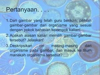 Pertanyaan. . . .
1.Dari gambar yang telah guru berikan, pilihlah
gambar-gambar dari organisme yang sesuai
dengan pokok bahasan kelompok kalian!
2.Apakah alasan kalian memilih gambar-gambar
tersebut? Jelaskan!
3.Deskripsikan ciri masing-masing dari
organisme pada gambar, dan masuk ke filum
manakah organisme tersebut?
 