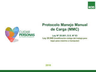 Protocolo Manejo Manual
de Carga (MMC)
Ley Nº 20.001; D.S. Nº 63
Ley 20.949 (modificación código del trabajo para
bajar peso máximo a manipular)
2016
 