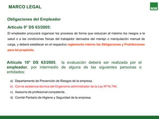 MARCO LEGAL
Obligaciones del Empleador
Artículo 9° DS 63/2005:
El empleador procurará organizar los procesos de forma que reduzcan al máximo los riesgos a la
salud o a las condiciones físicas del trabajador derivados del manejo o manipulación manual de
carga, y deberá establecer en el respectivo reglamento interno las Obligaciones y Prohibiciones
para tal propósito.
a) Departamento de Prevención de Riesgos de la empresa.
b) Con la asistencia técnica del Organismo administrador de la Ley Nº16.744.
c) Asesoría de profesional competente.
d) Comité Paritario de Higiene y Seguridad de la empresa.
Artículo 10° DS 63/2005, la evaluación deberá ser realizada por el
empleador, por intermedio de alguna de las siguientes personas o
entidades:
 