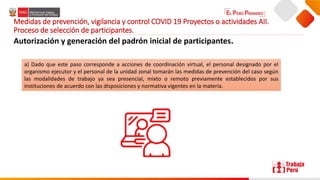 Medidas de prevención, vigilancia y control COVID 19 Proyectos o actividades AII.
Proceso de selección de participantes.
Autorización y generación del padrón inicial de participantes.
a) Dado que este paso corresponde a acciones de coordinación virtual, el personal designado por el
organismo ejecutor y el personal de la unidad zonal tomarán las medidas de prevención del caso según
las modalidades de trabajo ya sea presencial, mixto o remoto previamente establecidos por sus
instituciones de acuerdo con las disposiciones y normativa vigentes en la materia.
 