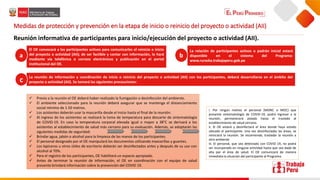 Medidas de protección y prevención en la etapa de inicio o reinicio del proyecto o actividad (AII)
Reunión informativa de participantes para inicio/ejecución del proyecto o actividad (AII).
El OE convocará a los participantes activos para comunicarles el reinicio o inicio
del proyecto o actividad (AII); de ser factible y contar con información, lo hará
mediante vía telefónica o correos electrónicos y publicación en el portal
institucional del OE.
La relación de participantes activos o padrón inicial estará
disponible en el sistema del Programa:
www.ruraska.trabajaperu.gob.pe
La reunión de información y coordinación de inicio o reinicio del proyecto o actividad (AII) con los participantes, deberá desarrollarse en el ámbito del
proyecto o actividad (AII). Se tomará las siguientes precauciones:
a b
c
 Previo a la reunión el OE deberá haber realizado la fumigación o desinfección del ambiente.
 El ambiente seleccionado para la reunión deberá asegurar que se mantenga el distanciamiento
social mínimo de 1.50 metros.
 Los asistentes deberán usar la mascarilla desde el inicio hasta el final de la reunión.
 Al ingreso de los asistentes se realizará la toma de temperatura para descarte de sintomatología
de COVID-19. En caso la temperatura corporal elevada igual o mayor a 38°C se derivará a los
asistentes al establecimiento de salud más cercano para su evaluación. Además, se adoptarán las
siguientes medidas de seguridad:
 Brindar agua, jabón o alcohol para la limpieza de las manos de los participantes.
 El personal designado por el OE manipulará los documentos utilizando mascarillas y guantes.
 Los lapiceros u otros útiles de escritorio deberán ser desinfectados antes y después de su uso con
alcohol al 70%.
 Para el registro de los participantes, OE habilitará un espacio apropiado.
 Antes de terminar la reunión de información, el OE en coordinación con el equipo de salud
presente brindará información sobre la prevención del COVID 19.
i. Por ningún motivo el personal (MONC o MOC) que
presente sintomatología de COVID-19, podrá ingresar a la
reunión, permanecerá aislado hasta el traslado al
establecimiento de salud cercano.
ii. El OE aislará y desinfectará el área donde haya estado
ubicado el participante. Una vez desinfectadas las áreas, se
reiniciará la reunión. Se recomienda, trasladar la reunión a
otro ambiente.
iii. El personal, que sea detectado con COVID 19, no podrá
ser incorporado en ninguna actividad hasta que sea dado de
alta por el área de salud. El OE comunicará de manera
inmediata la situación del participante al Programa.
 