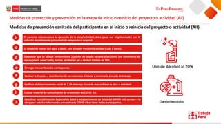 Medidas de protección y prevención en la etapa de inicio o reinicio del proyecto o actividad (AII)
Medidas de prevención sanitaria del participante en el inicio o reinicio del proyecto o actividad (AII).
El personal relacionado a la ejecución de la obra/actividad, debe pasar por el pulverizador con la
solución desinfectante y el control de temperatura corporal.
El lavado de manos con agua y jabón, con la mayor frecuencia posible (Cada 2 horas).
Garantizar que se ubique como mínimo 2 puntos de lavado cercano a los SSHH. con suministros de
agua y jabón, papel toalla, tachos, alcohol en gel o alcohol mínimo de 70%.
Entregar mascarillas a los participantes.
Realizar la limpieza y desinfección de herramientas al iniciar y terminar la jornada de trabajo.
Verificar el distanciamiento social de 1.50 metros y el uso de mascarilla en la obra o actividad.
Colocar material de comunicación de prevención de COVID -19.
Coordinar con la Dirección Regional de Salud o establecimiento de Salud del MINSA más cercano a la
obra para solicitar información preventiva de COVID-19 en favor de los participantes.
b
c
d
g
e
f
h
i
 
