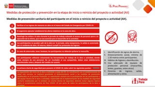 Medidas de protección y prevención en la etapa de inicio o reinicio del proyecto o actividad (AII)
Medidas de prevención sanitaria del participante en el inicio o reinicio del proyecto o actividad (AII).
Verificar el no ingreso de menores en obra en el marco del Estado de Emergencia por COVID-19.
El organismo ejecutor establecerá los aforos máximos en la zona de obra.
Restringir las visitas a la obra durante la jornada de trabajo evitando el acceso de personal ajeno a la
ejecución de la misma, que no sea esencial para el desarrollo de la actividad.
Los participantes no pueden salir de la obra en la jornada, salvo excepciones, la salida es autorizada
por el residente de obra. Al retorno, deberá cumplir los protocolos de ingreso.
En caso de estornudar, toser, bostezar, los participantes no deberán quitarse la mascarilla.
Los participantes utilizarán únicamente las herramientas de trabajo de la obra o actividad, siendo
estas siempre de uso personal. De ser inevitable el uso compartido, deben estar debidamente
desinfectadas antes y después del cambio de usuario.
.
La primera charla de seguridad para prevenir el COVID 19, debe cubrir los siguientes puntos:
La capacitación del inicio de la obra o actividad a cargo del OE. En coordinación con el establecimiento de
salud más cercano, se realizará guardando el distanciamiento social y las medidas de prevención
establecidas en el presente Protocolo. La capacitación contará con la participación de los participantes y
del equipo técnico de la obra o actividad, responsable de la implementación de las medidas de seguridad
sanitaria establecidas por la entidad. Las charlas diarias de seguridad, deberán incluir algunos tópicos
sobre el cumplimiento estricto de Plan COVID -19 por parte de todos los participantes de la obra o
actividad
I. Identificación de signos de alarma.
II. Distanciamiento social, mínimo de
1.50 metros entre participantes.
III. Hábitos de higiene y desinfección.
IV. Uso adecuado de equipos de
protección personal (mascarillas,
lentes, guantes, entre otros)
V. Horarios de ingreso, salida,
alimentación y otros.
p
o
n
m
l
k
j
q
 