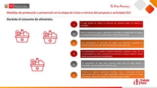 Medidas de protección y prevención en la etapa de inicio o reinicio del proyecto o actividad (AII)
Durante el consumo de alimentos.
El lugar donde se realice el consumo de alimento debe ser abierto y
ventilado.
Para el consumo de agua o alimentos, este debe ser programado en grupos
no mayor de 10 personas y efectuarse en diferentes horarios.
Los participantes al momento de ingerir sus alimentos guardarán la
distancia mínima de 1.50 metros de distancia entre cada uno.
a
b
c
Los participantes no pueden compartir alimentos, cubiertos, vasos, etc. Si
un participante se retira a almorzar fuera de obra, al ingreso deberá cumplir
todos los procedimientos establecidos.
El expendedor de agua para consumo debe estar en lugar abierto y
ventilado, cada participante llevará su vaso.
Practicar la higiene respiratoria: bostezar, toser o estornudar sobre la
flexura del codo o en un papel desechable, eliminar el papel en un lugar
apropiado y lavarse las manos con abundante agua y jabón.
d
e
f
 