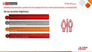 Medidas de protección y prevención en la etapa de inicio o reinicio del proyecto o actividad (AII)
De los servicios higiénicos.
Verificar permanentemente el correcto funcionamiento de los servicios higiénicos.
Garantizar los materiales para la limpieza y desinfección de los servicios higiénicos
(agua o cal, lejía, etc.) y protección para dicho personal, la limpieza se realizará de
acuerdo a los horarios establecidos.
Garantizar que se ubique un lavadero dentro o cercano a los servicios higiénicos
con suministros de agua, jabón, papel toalla, tachos u otro material de higiene
complementario.
Se deberá recomendar previamente a los participantes que hagan uso de los
servicios higiénicos de manera ordenada, así como el lavado de manos guardando
el distanciamiento social (1.50 metros).
a
b
c
d
 