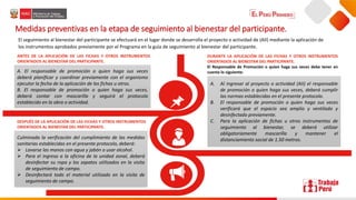 👦
A. El responsable de promoción o quien haga sus veces
deberá planificar y coordinar previamente con el organismo
ejecutor la fecha de la aplicación de las fichas u otros.
B. El responsable de promoción o quien haga sus veces,
deberá contar con mascarilla y seguirá el protocolo
establecido en la obra o actividad.
Medidas preventivas en la etapa de seguimiento al bienestar del participante.
El seguimiento al bienestar del participante se efectuará en el lugar donde se desarrolla el proyecto o actividad de (AII) mediante la aplicación de
los instrumentos aprobados previamente por el Programa en la guía de seguimiento al bienestar del participante.
ANTES DE LA APLICACIÓN DE LAS FICHAS Y OTROS INSTRUMENTOS
ORIENTADOS AL BIENESTAR DEL PARTICIPANTE.
DURANTE LA APLICACIÓN DE LAS FICHAS Y OTROS INSTRUMENTOS
ORIENTADOS AL BIENESTAR DEL PARTICIPANTE.
El Responsable de Promoción o quien haga sus veces debe tener en
cuenta lo siguiente:
A. Al ingresar al proyecto o actividad (AII) el responsable
de promoción o quien haga sus veces, deberá cumplir
las normas establecidas en el presente protocolo.
B. El responsable de promoción o quien haga sus veces
verificará que el espacio sea amplio y ventilado y
desinfectado previamente.
C. Para la aplicación de fichas u otros instrumentos de
seguimiento al bienestar, se deberá utilizar
obligatoriamente mascarilla y mantener el
distanciamiento social de 1.50 metros.
DESPUÉS DE LA APLICACIÓN DE LAS FICHAS Y OTROS INSTRUMENTOS
ORIENTADOS AL BIENESTAR DEL PARTICIPANTE.
Culminada la verificación del cumplimiento de las medidas
sanitarias establecidas en el presente protocolo, deberá:
 Lavarse las manos con agua y jabón o usar alcohol.
 Para el ingreso a la oficina de la unidad zonal, deberá
desinfectar su ropa y los zapatos utilizados en la visita
de seguimiento de campo.
 Desinfectará todo el material utilizado en la visita de
seguimiento de campo.
 