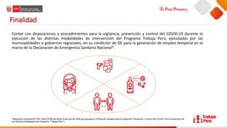 Finalidad
Contar con disposiciones y procedimientos para la vigilancia, prevención y control del COVID-19 durante la
ejecución de las distintas modalidades de intervención del Programa Trabaja Perú, ejecutadas por las
municipalidades o gobiernos regionales, en su condición de OE para la generación de empleo temporal en el
marco de la Declaración de Emergencia Sanitaria Nacional*.
*Resolución Directoral Nº 043- 2020-TP/DE de fecha15 de junio de 2020 que aprueba el «Protocolo Sanitario para la Vigilancia, Prevención y Control del COVID-19 en la ejecución de
las distintas modalidades del Programa “Trabaja Perú”».
 