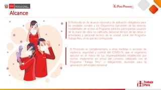 Alcance
El Protocolo es de alcance nacional y de aplicación obligatoria para
las unidades zonales y los Organismos Ejecutores de las diversas
modalidades de acceso al Programa, para los participantes usuarios
de la mano de obra no calificada, personal técnico de las obras o
actividades y personal técnico de la unidad zonal del Programa
Trabaja Perú, en lo que les corresponde.
El Protocolo es complementario a otras medidas o acciones de
vigilancia, seguridad y control del COVID-19, que el organismo
ejecutor en el marco de sus responsabilidades establecidas por
norma, implemente en virtud del convenio celebrado con el
Programa “Trabaja Perú” u obligaciones asumidas para la
generación del empleo temporal.
 