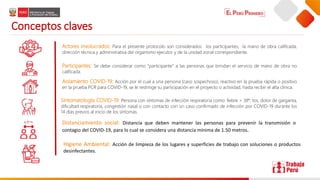 Conceptos claves
Actores involucrados: Para el presente protocolo son considerados: los participantes, la mano de obra calificada,
dirección técnica y administrativa del organismo ejecutor y de la unidad zonal correspondiente.
Participantes: Se debe considerar como “participante” a las personas que brindan el servicio de mano de obra no
calificada.
Aislamiento COVID-19: Acción por el cual a una persona (caso sospechoso), reactivo en la prueba rápida o positivo
en la prueba PCR para COVID-19, se le restringe su participación en el proyecto o actividad, hasta recibir el alta clínica.
Sintomatología COVID-19: Persona con síntomas de infección respiratoria como: fiebre > 38°, tos, dolor de garganta,
dificultad respiratoria, congestión nasal o con contacto con un caso confirmado de infección por COVID-19 durante los
14 días previos al inicio de los síntomas.
Distanciamiento social: Distancia que deben mantener las personas para prevenir la transmisión o
contagio del COVID-19, para lo cual se considera una distancia mínima de 1.50 metros.
Higiene Ambiental: Acción de limpieza de los lugares y superficies de trabajo con soluciones o productos
desinfectantes.
 