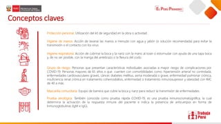 Conceptos claves
Grupo de riesgo: Personas que presentan características individuales asociadas a mayor riesgo de complicaciones por
COVID-19. Personas mayores de 65 años o que cuenten con comorbilidades como: hipertensión arterial no controlada,
enfermedades cardiovasculares graves, cáncer, diabetes mellitus, asma moderada o grave, enfermedad pulmonar crónica,
insuficiencia renal crónica en tratamiento cohemodiálisis, enfermedad o tratamiento inmunosupresor y obesidad con IMC
de 40 a más.
Higiene de manos: Acción de lavarse las manos a menudo con agua y jabón (o solución recomendada) para evitar la
transmisión o el contacto con los virus.
Higiene respiratoria: Acción de cubrirse la boca y la nariz con la mano al toser o estornudar con ayuda de una tapa boca
y, de no ser posible, con la manga del antebrazo o la flexura del codo.
Mascarilla comunitaria: Equipo de barrera que cubre la boca y nariz para reducir la transmisión de enfermedades.
Protección personal: Utilización del kit de seguridad en la obra o actividad.
Prueba serológica: También conocida como prueba rápida COVID-19, es una prueba inmunocromatográﬁca, la cual
determina la activación de la respuesta inmune del paciente e indica la presencia de anticuerpos en forma de
Inmunoglobulinas (IgM e IgG).
 