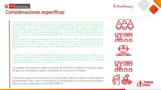 Consideraciones específicas
Las medidas de prevención, vigilancia y control del COVID-19, se aplican en todas las etapas
de ejecución del proyecto (tareas) o actividades de intervención inmediata.
Corresponde a la UZ. a través del responsable de promoción o quien haga sus veces, verificar y hacer
seguimiento al cumplimiento de las disposiciones establecidas en el presente Protocolo y de ser necesario
promover la participación de otras entidades o autoridades públicas para el seguimiento a la seguridad
sanitaria del participante en obra, en coordinación con el OE.
El OE previa asignación de las tareas a los participantes, deberá considerar la vulnerabilidad
presentada por estos, como es el embarazo, la discapacidad y la edad de los participantes
para una mayor prevención y control del COVID-19.
Para la implementación del presente Protocolo en la obra o actividad, corresponde al OE. Implementar
mecanismos adecuados que permitan hacer efectiva la seguridad sanitaria del participante, debiendo para
tal fin, designar a un (1) o dos (2) trabajadores responsables de la seguridad y salud en el trabajo de la
entidad para que hagan seguimiento a la implementación de las disposiciones sanitarias establecidas en el
Protocolo u otras disposiciones normativas aprobadas por el ente rector (MINSA), por parte del equipo
técnico de la obra o actividad(Residente/Responsable Técnico, Supervisor u otro profesional del equipo
técnico).
Para el cumplimiento del presente Protocolo, el OE. Incorporará en el Plan de Vigilancia, Prevención y
Control de COVID-19 elaborado por los responsables de la seguridad y salud en el trabajo del OE.
Aprobado por el Comité o Supervisor de Seguridad y Salud en el Trabajo de la entidad, las obras o
actividades generadoras de empleo temporal de corresponderle, de acuerdo a la normatividad vigente en la
materia.
 