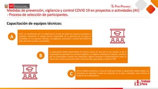 Medidas de prevención, vigilancia y control COVID 19 en proyectos o actividades (AII)
- Proceso de selección de participantes.
Capacitación de equipos técnicos:
El OE. en coordinación con la unidad zonal y el área de salud mas cercana al proyecto o
actividad, capacitarán al equipo técnico responsable de la ejecución de las obras o
actividades en los aspectos referidos a la vigilancia, prevención y control del COVID-19,
antes del inicio las obras o actividades.
La capacitación deberá desarrollarse de manera virtual, en caso ello no sea posible, el OE es
responsable de garantizar los servicios logísticos y la higiene ambiental de espacios. Verificará
que los participantes cuenten con mascarillas, deberá conservar el distanciamiento social no
menor de un metro cincuenta (1.50m ) entre las sillas, agua, jabón y alcohol al 70%.
Como medida preventiva, el área de salud que brinde la capacitación deberá aplicar los
protocolos de seguridad a todos los asistentes en la obra o actividad, como mínimo la
medición de la temperatura.
A
B
C
 