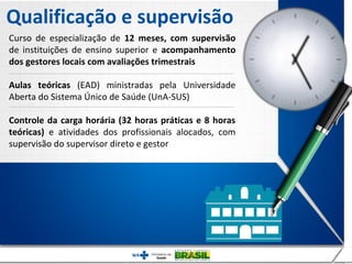 Qualificação e supervisão
Curso de especialização de 12 meses, com supervisão
de instituições de ensino superior e acompanhamento
dos gestores locais com avaliações trimestrais

Aulas teóricas (EAD) ministradas pela Universidade
Aberta do Sistema Único de Saúde (UnA-SUS)

Controle da carga horária (32 horas práticas e 8 horas
teóricas) e atividades dos profissionais alocados, com
supervisão do supervisor direto e gestor
 