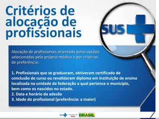 Critérios de
alocação de
profissionais
 Alocação de profissionais orientada pelas opções
 selecionadas pelo próprio médico e por critérios
 de preferência:
    preferência

 1. Profissionais que se graduaram, obtiveram certificado de
 conclusão de curso ou revalidaram diploma em instituição de ensino
 localizada na unidade da federação a qual pertence o município,
 bem como os nascidos no estado.
 2. Data e horário da adesão
 3. Idade do profissional (preferência: a maior)


                                                                      12
 