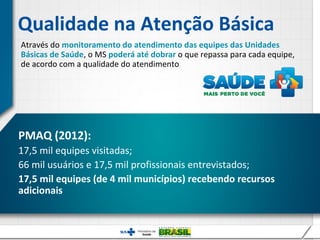 Qualidade na Atenção Básica
Através do monitoramento do atendimento das equipes das Unidades
Básicas de Saúde, o MS poderá até dobrar o que repassa para cada equipe,
de acordo com a qualidade do atendimento




PMAQ (2012):
17,5 mil equipes visitadas;
66 mil usuários e 17,5 mil profissionais entrevistados;
17,5 mil equipes (de 4 mil municípios) recebendo recursos
adicionais
 