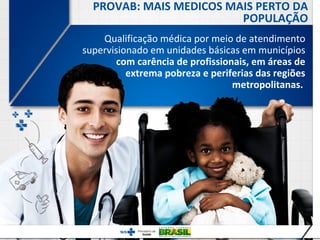PROVAB: MAIS MEDICOS MAIS PERTO DA
                         POPULAÇÃO
    Qualificação médica por meio de atendimento
supervisionado em unidades básicas em municípios
        com carência de profissionais, em áreas de
          extrema pobreza e periferias das regiões
                                  metropolitanas.




                                 2
 