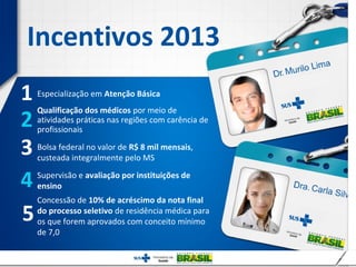 Incentivos 2013
1   Especialização em Atenção Básica


2
    Qualificação dos médicos por meio de
    atividades práticas nas regiões com carência de
    profissionais

3   Bolsa federal no valor de R$ 8 mil mensais,
    custeada integralmente pelo MS

4   Supervisão e avaliação por instituições de
    ensino
    Concessão de 10% de acréscimo da nota final

5   do processo seletivo de residência médica para
    os que forem aprovados com conceito mínimo
    de 7,0
 