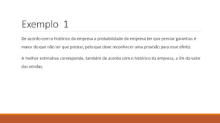 Exemplo 1
De acordo com o histórico da empresa a probabilidade da empresa ter que prestar garantias é
maior do que não ter que prestar, pelo que deve reconhecer uma provisão para esse efeito.
A melhor estimativa corresponde, também de acordo com o histórico da empresa, a 5% do valor
das vendas.
 
